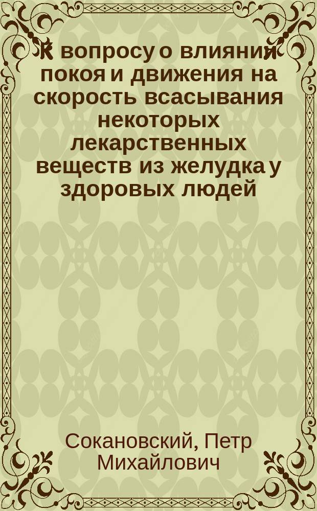 К вопросу о влиянии покоя и движения на скорость всасывания некоторых лекарственных веществ из желудка у здоровых людей : Дис. на степ. д-ра мед. Петра Михайловича Сокановского