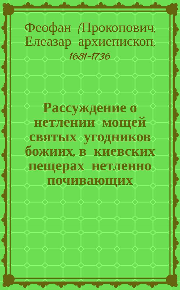 Рассуждение о нетлении мощей святых угодников божиих, в киевских пещерах нетленно почивающих... : Из сочинений Феофана Прокоповича, бывшего архиепископа Новаграда и Великих Лук