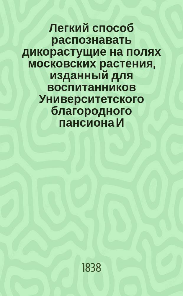 Легкий способ распознавать дикорастущие на полях московских растения, изданный для воспитанников Университетского благородного пансиона И.Д.