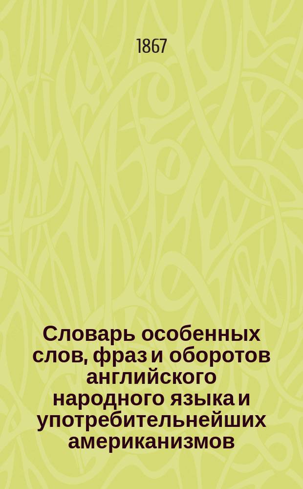Словарь особенных слов, фраз и оборотов английского народного языка и употребительнейших американизмов, не введенных в обыкновенные словари : Настол. кн. для изучающих англ. яз., для пер. и читателей англ. лит. произведений