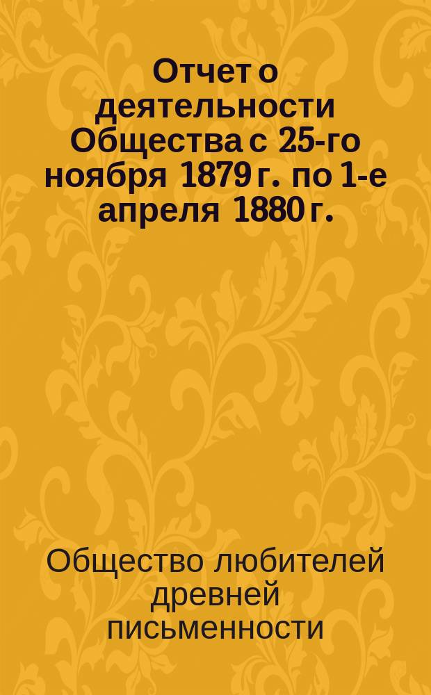 Отчет о деятельности Общества с 25-го ноября 1879 г. по 1-е апреля 1880 г. : С 22-мя прил. : (Описание рукописей и книгохранилищ, извлеч. из рукописей, монографии, сведения и заметки о памятниках древ. письменности, библиогр. перечни исслед. старинных текстов и свед. об изданиях, доставляемых О-ву разными лицами и учреждениями)