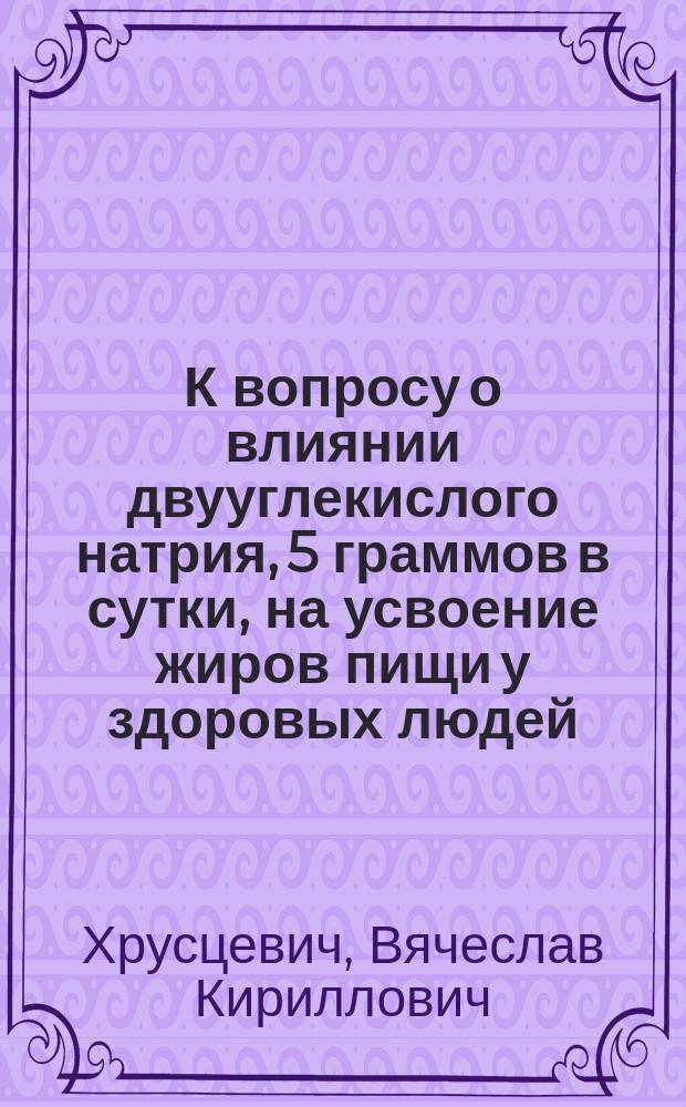 К вопросу о влиянии двууглекислого натрия, 5 граммов в сутки, на усвоение жиров пищи у здоровых людей : Дис. на степ. д-ра мед. лекаря Вячеслава Кирилловича Хрусцевича