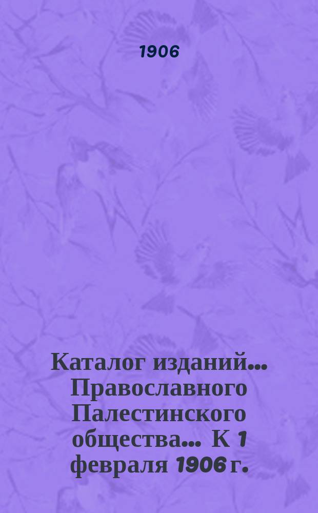 Каталог изданий... Православного Палестинского общества. ... К 1 февраля 1906 г.