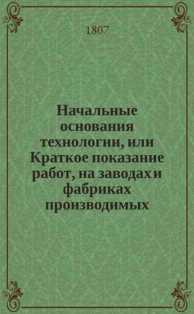 Начальные основания технологии, или Краткое показание работ, на заводах и фабриках производимых : В пользу слушающих в Московском Университете Технологию. Ч. 1-2