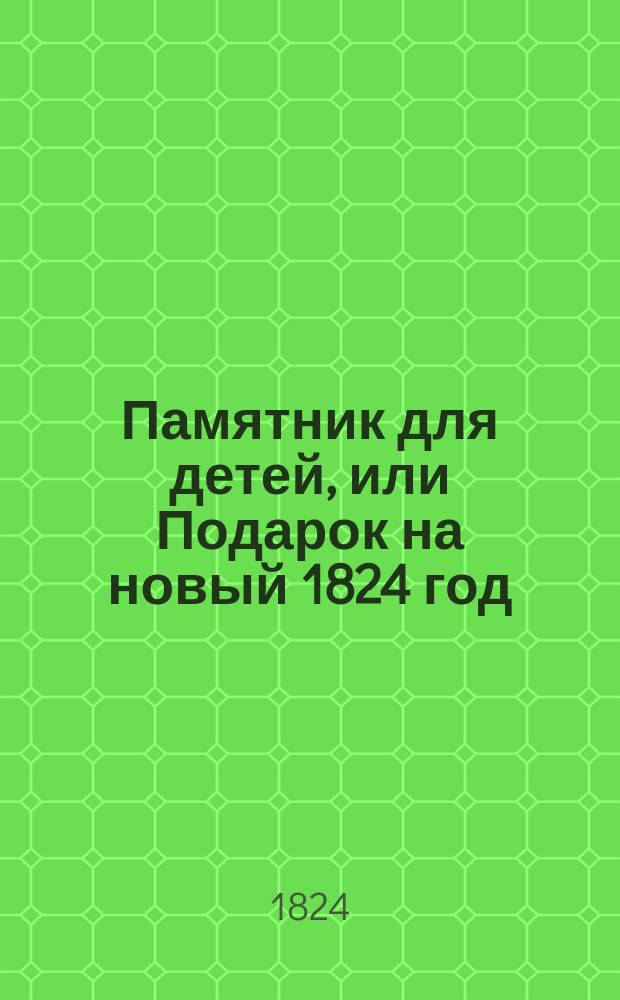 Памятник для детей, или Подарок на новый 1824 год : Содержащий в себе: избранные места из Священного писания в стихах в прозе; с присовокуплением краткого географического описания о числе жителей каждого государства, ныне владеющих монархов и их столичных городов; с приобщением отборных стихотворений, выбранных из лучших поэтов и нравоучительных басен