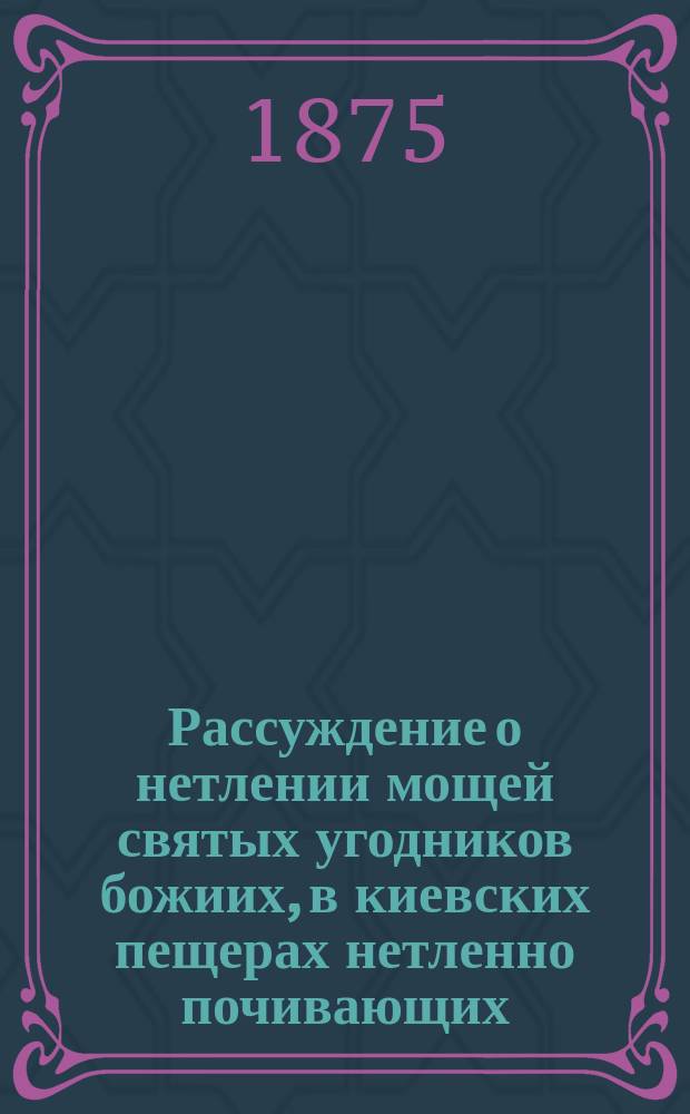Рассуждение о нетлении мощей святых угодников божиих, в киевских пещерах нетленно почивающих... : Из сочинений Феофана Прокоповича, бывшего архиепископа Новаграда и Великих Лук