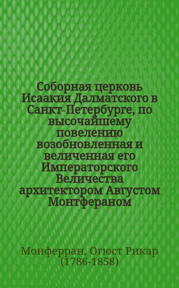 Соборная церковь Исаакия Далматского в Санкт-Петербурге, по высочайшему повелению возобновленная и величенная его Императорского Величества архитектором Августом Монтфераном, Королевско-Французского Почетного Легиона кавалером