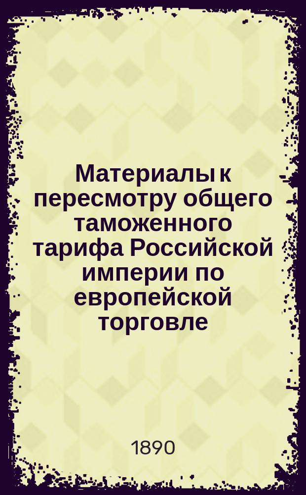 Материалы к пересмотру общего таможенного тарифа Российской империи по европейской торговле. Свод дополнительных замечаний, представленных совещательными по части промышленности и торговли учреждениями касательно пересмотра таможенного тарифа