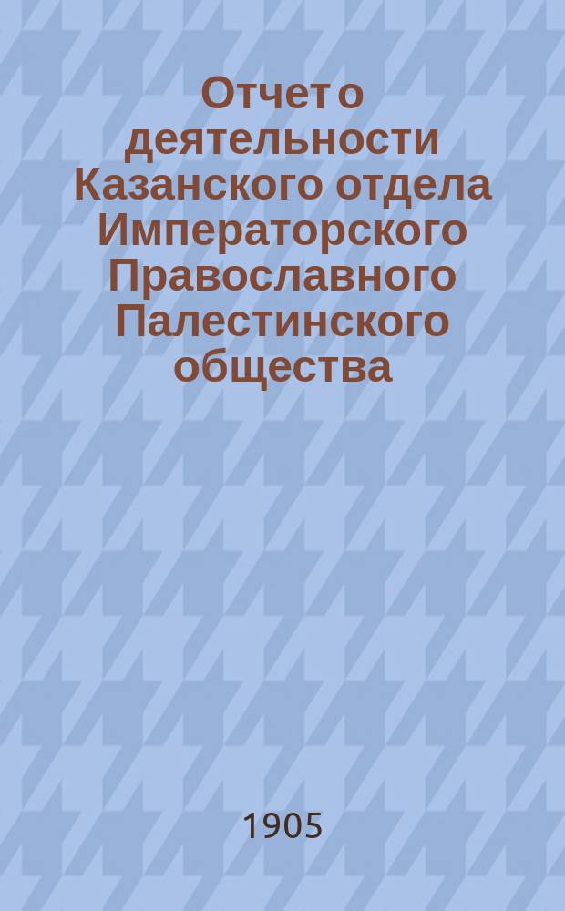 Отчет о деятельности Казанского отдела Императорского Православного Палестинского общества... ... за X год его существования