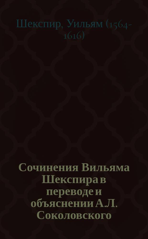 Сочинения Вильяма Шекспира в переводе и объяснении А.Л. Соколовского : С портр. Шекспира, вступ. ст. "Шекспир и его значение в литературе", с прил. ист.-критич. этюдов о каждой пьесе и около 3000 объясн. примеч. : В 12 т. Т. 1-12