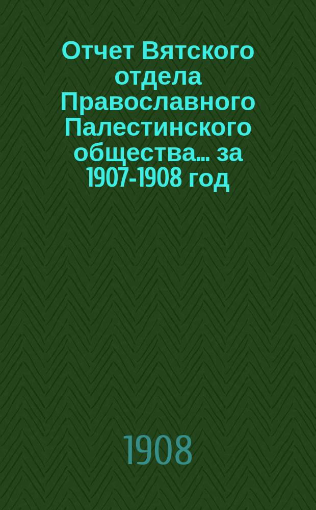 Отчет Вятского отдела Православного Палестинского общества... ... за 1907-1908 год