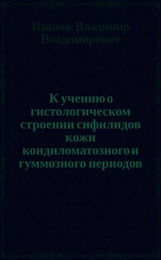 ... К учению о гистологическом строении сифилидов кожи кондиломатозного и гуммозного периодов (розеолы, папулы и бугорка) : Клинико-гистол. исслед. : Дис. на степ. д-ра мед. В.В. Иванова