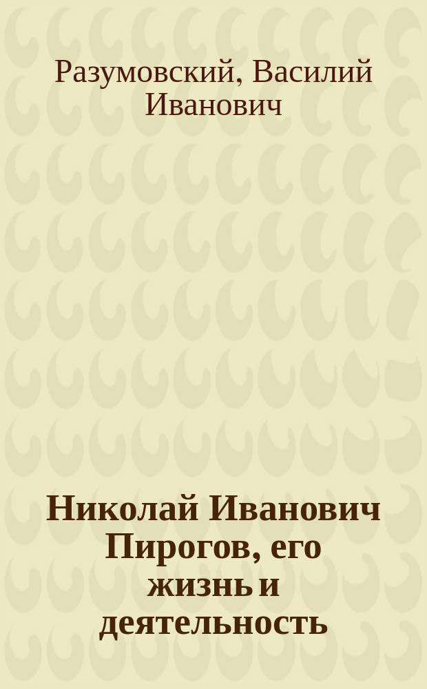 ... Николай Иванович Пирогов, его жизнь и деятельность : Речь, произнес. в торжеств. публич. собр. Николаев. ун-та 13 нояб. 1910 г., по случаю 100-летия со дня рождения Н.И. Пирогова