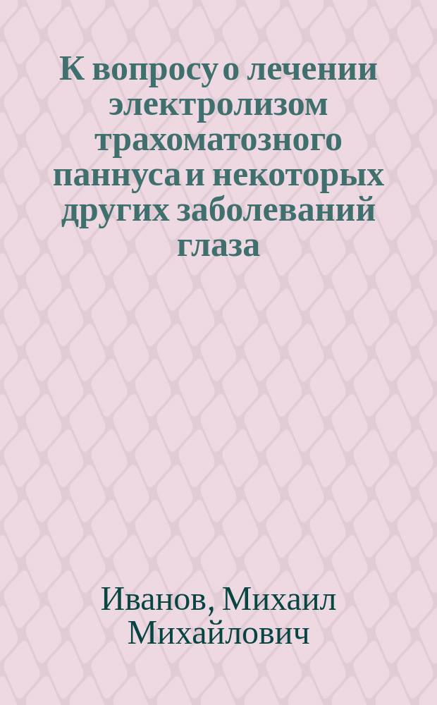 К вопросу о лечении электролизом трахоматозного паннуса и некоторых других заболеваний глаза : Дис. на степ. д-ра мед. М.М. Иванова