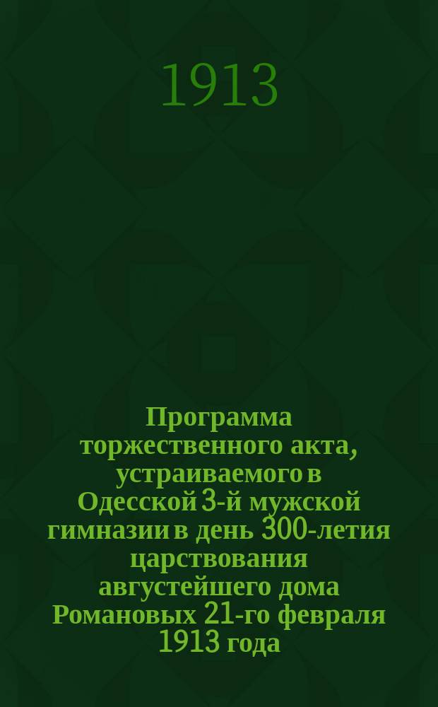 Программа торжественного акта, устраиваемого в Одесской 3-й мужской гимназии в день 300-летия царствования августейшего дома Романовых 21-го февраля 1913 года : 1613-1913