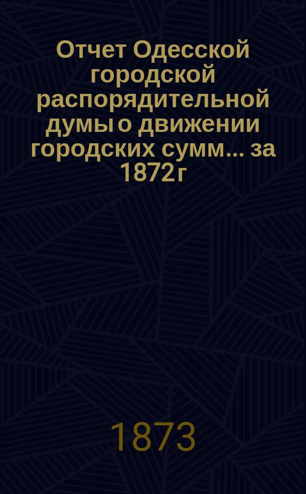 Отчет Одесской городской распорядительной думы о движении городских сумм... ... за 1872 г.