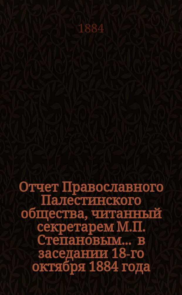 Отчет Православного Палестинского общества, читанный секретарем М.П. Степановым... ... в заседании 18-го октября 1884 года