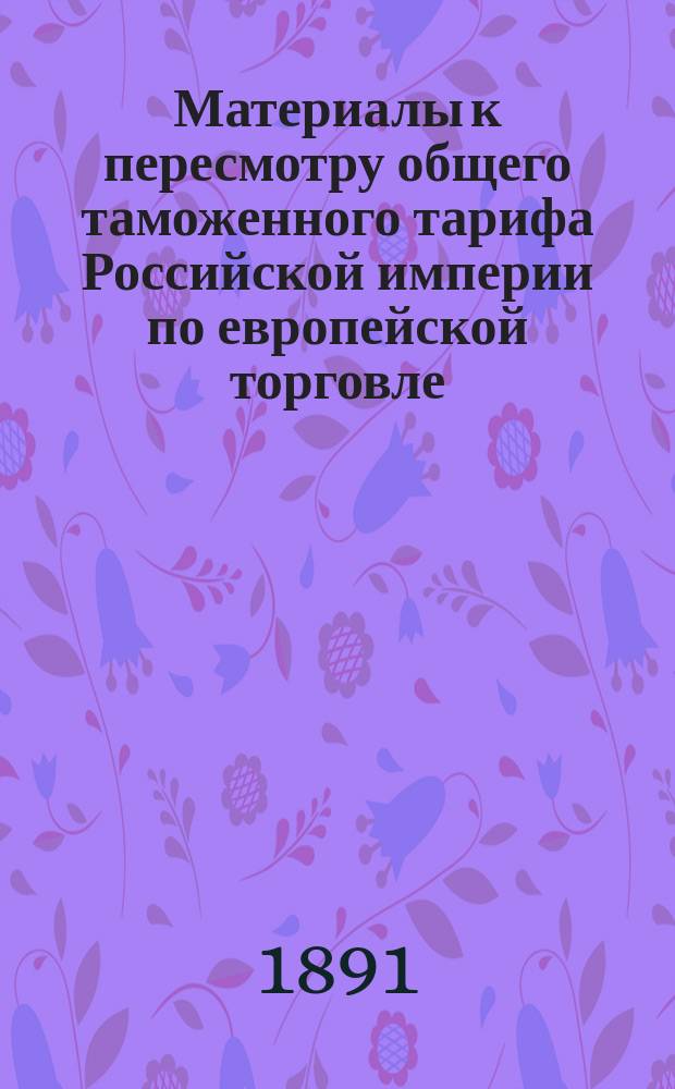 Материалы к пересмотру общего таможенного тарифа Российской империи по европейской торговле. Об общем пересмотре таможенного тарифа