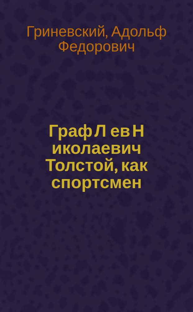 Граф Л[ев] Н[иколаевич] Толстой, как спортсмен : Докл. А.Ф. Гриневского, чит. в собр. О-ва телес. воспитания "Богатырь" 29 окт. 1910 г.