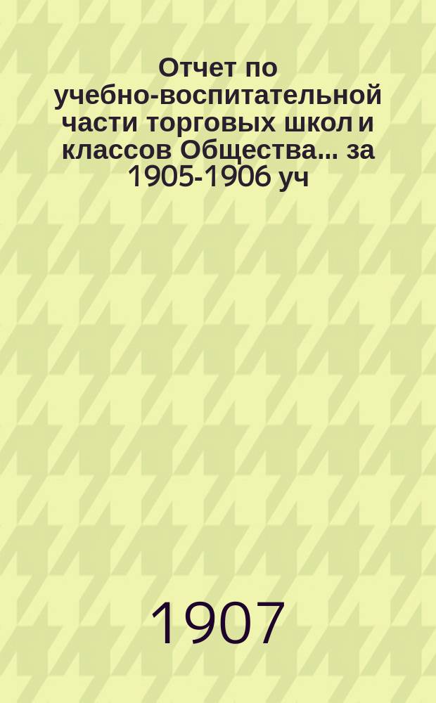 Отчет по учебно-воспитательной части торговых школ и классов Общества... за 1905-1906 уч. год