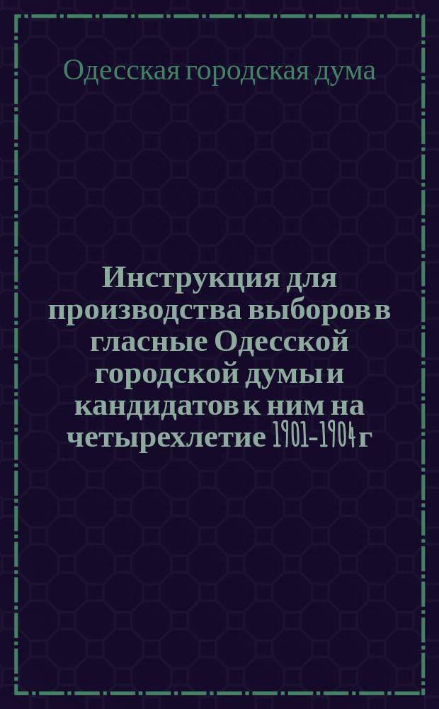 Инструкция для производства выборов в гласные Одесской городской думы и кандидатов к ним на четырехлетие 1901-1904 г.г.