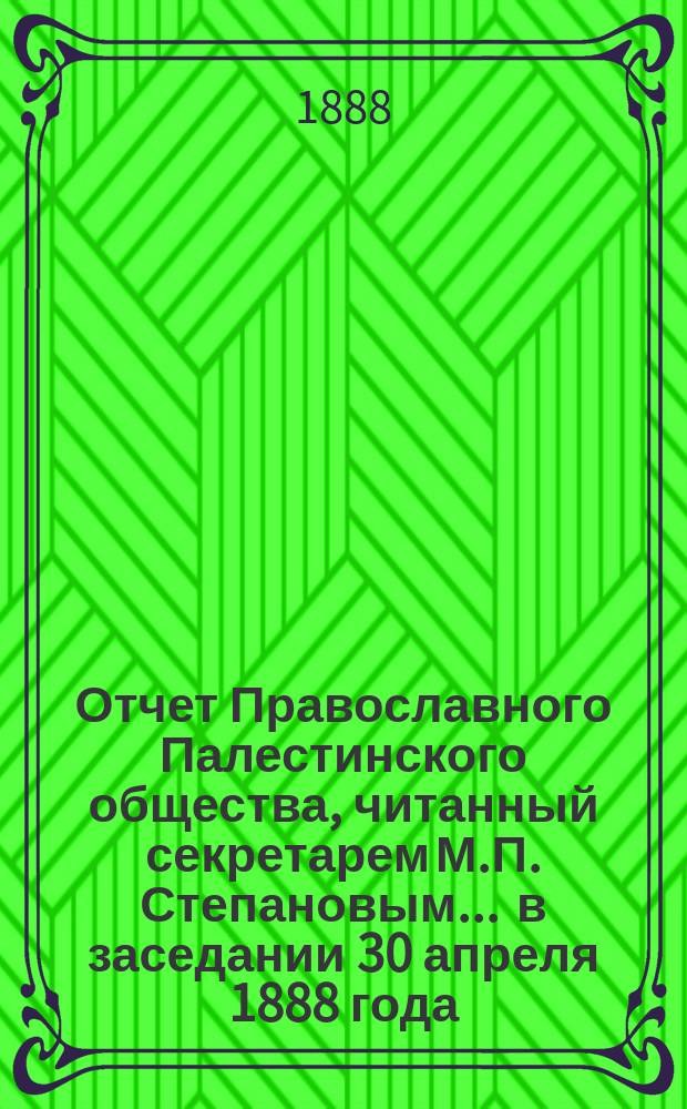 Отчет Православного Палестинского общества, читанный секретарем М.П. Степановым... ... в заседании 30 апреля 1888 года