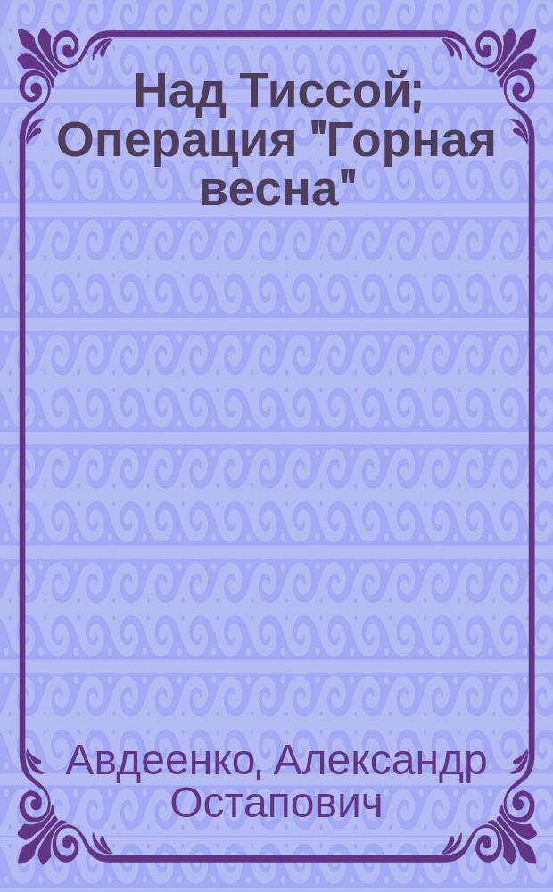 Над Тиссой; Операция "Горная весна": Повести / Александр Авдеенко