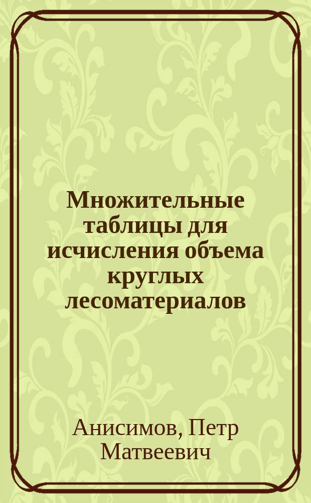 Множительные таблицы для исчисления объема круглых лесоматериалов : (Крат. справ.)