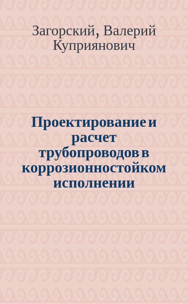 Проектирование и расчет трубопроводов в коррозионностойком исполнении : Учеб. пособие : Для студентов спец. 17.02.00 "Машины и оборуд. нефт. и газовых промыслов", 09.07.02 "Сооружение газонефтепроводов и газонефтехранилищ", 09.07.03 "Эксплуатация газонефтепроводов и газонефтехранилищ", 17.05.07 "Хим. сопротивление и защита от коррозии" при дипломном и курсовом проектировании
