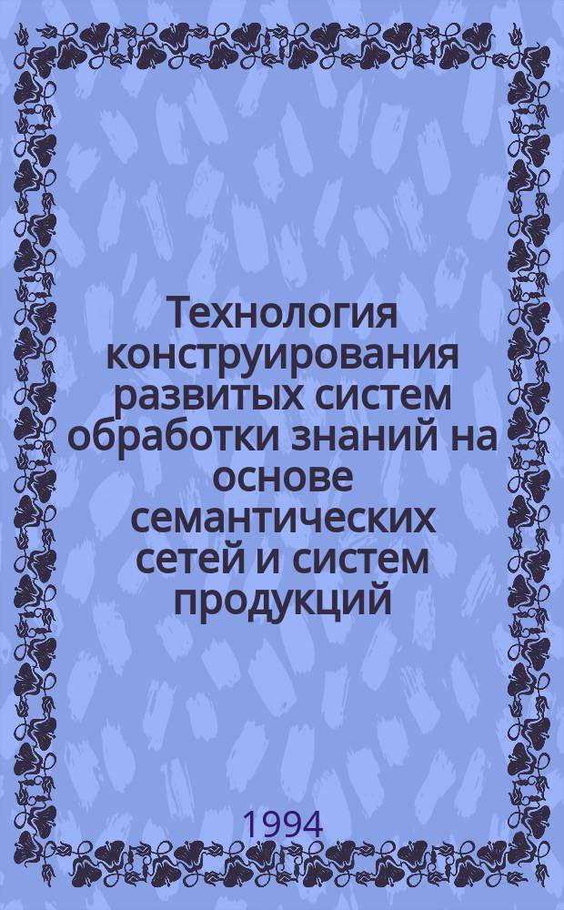 Технология конструирования развитых систем обработки знаний на основе семантических сетей и систем продукций = A technology for designing advanced knowledge-based systems on the basis of semantic networks and production systems