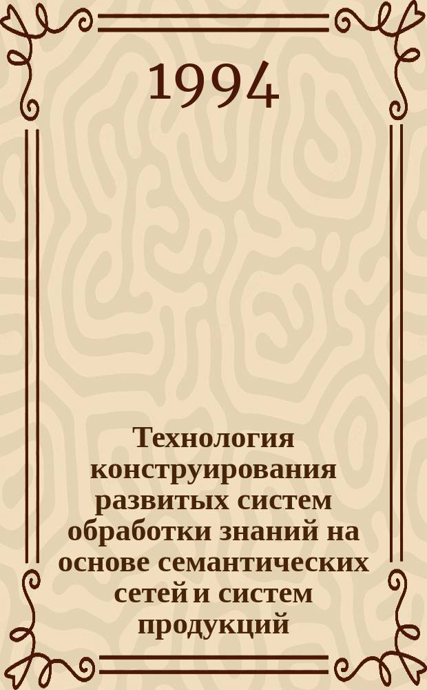 Технология конструирования развитых систем обработки знаний на основе семантических сетей и систем продукций = A technology for designing advanced knowledge-basen systems on the basis of semantic networks and production systems