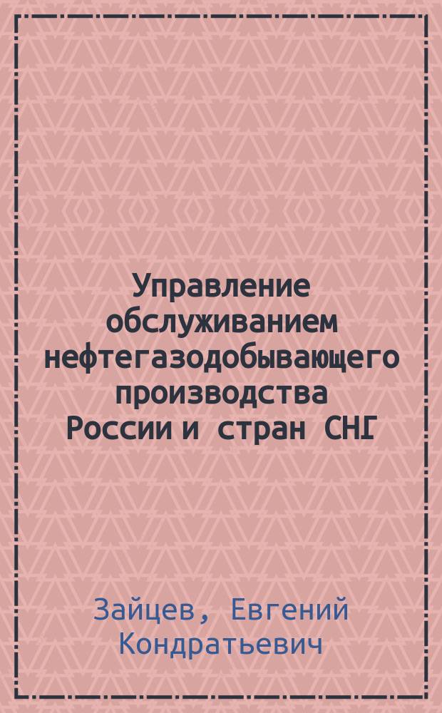 Управление обслуживанием нефтегазодобывающего производства России и стран СНГ = Service management of oil - gas production process in Russia and countries : Проблемы. Решения. Прогнозы