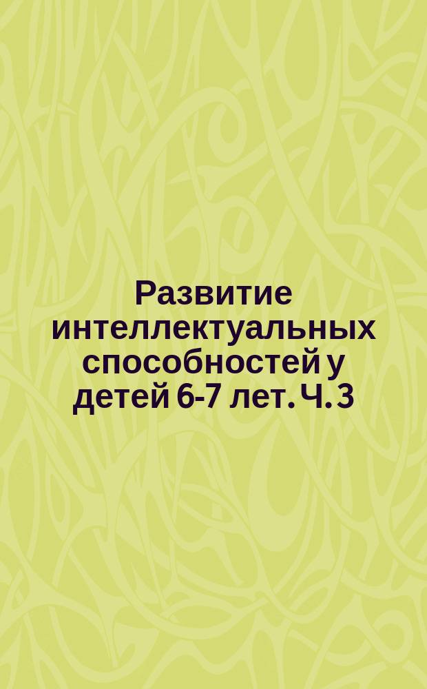 Развитие интеллектуальных способностей у детей 6-7 лет. Ч. 3 : Задания для самостоятельной работы детей