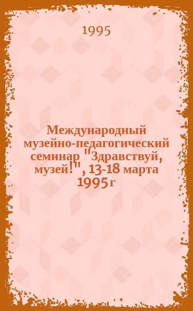 Международный музейно-педагогический семинар "Здравствуй, музей!", 13-18 марта 1995 г. : (Тез. семинара)