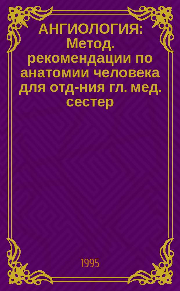 АНГИОЛОГИЯ : Метод. рекомендации по анатомии человека для отд-ния гл. мед. сестер