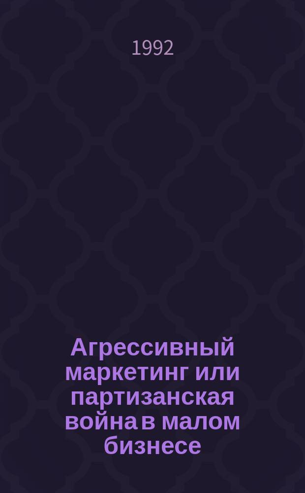 Агрессивный маркетинг или партизанская война в малом бизнесе : Секрет успеха : Амер. опыт для рос. условий : Сб