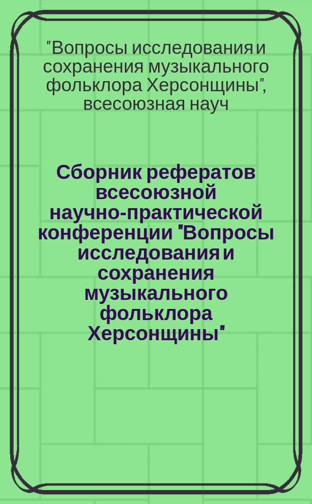 Сборник рефератов всесоюзной научно-практической конференции "Вопросы исследования и сохранения музыкального фольклора Херсонщины" = Proceedings of all-union scientific and practical conference on "The problems of investigation and keeping musical folklore of Khersonian lands"