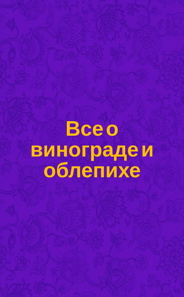 Все о винограде и облепихе : Теория, советы, практ. рекомендации