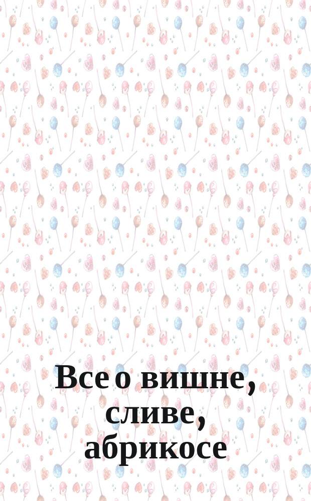 Все о вишне, сливе, абрикосе : Теория, советы, практ. рекомендации : Сорта, размножение, прививка, формирование и обрезка, уход, болезни, вредители, заготовки, опыт