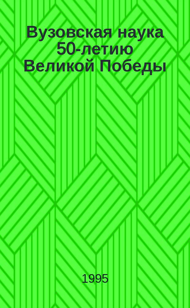 Вузовская наука 50-летию Великой Победы : (Материалы науч. конф., посвящ. 50-летию Победы сов. народа в Великой Отеч. войне, 5 мая 1995)