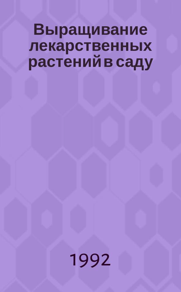 Выращивание лекарственных растений в саду : Характеристика, биол. особенности, приемы возделывания в Сибири