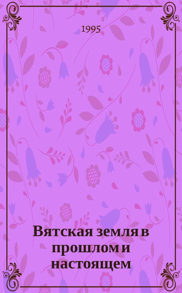 Вятская земля в прошлом и настоящем : Материалы III науч. конф., посвящ. 50-летию Победы в Великой Отечественной войне. Т. 5