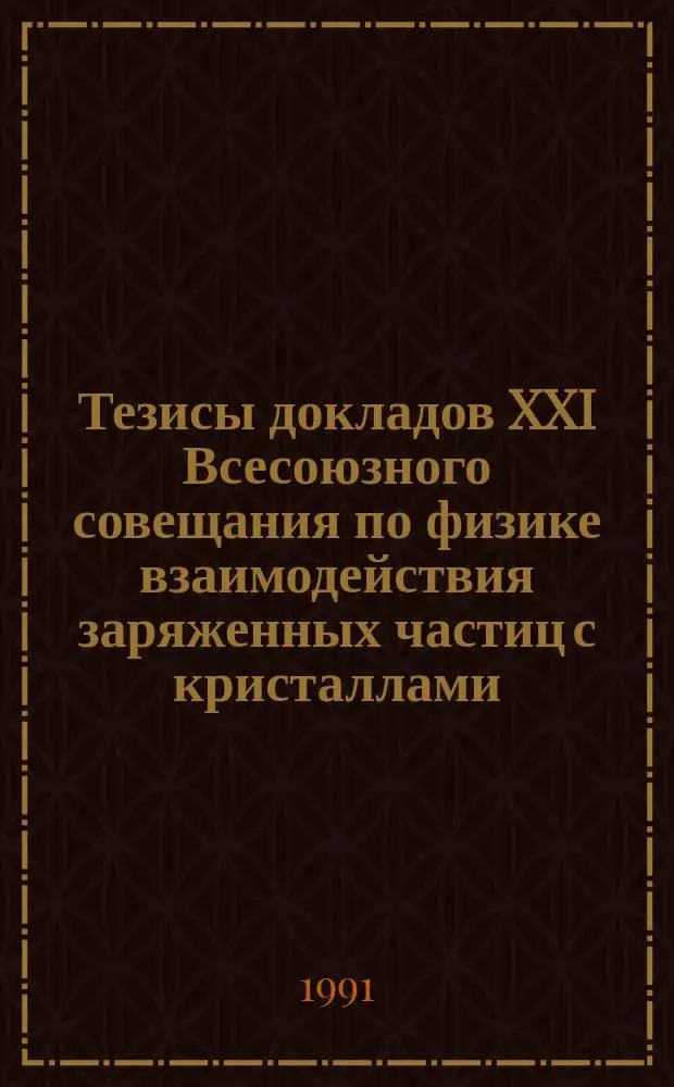 Тезисы докладов XXI Всесоюзного совещания по физике взаимодействия заряженных частиц с кристаллами (Москва, 27-29 мая 1991 г.)