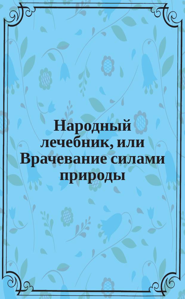 Народный лечебник, или Врачевание силами природы : Настол. кн. о предупреждении и лечении болезней, сохранении здоровья и актив. долголетия : Сборник