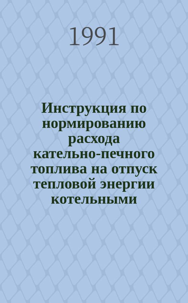 Инструкция по нормированию расхода кательно-печного топлива на отпуск тепловой энергии котельными : Утв. М-вом лесн. пром-сти СССР 15.05.91