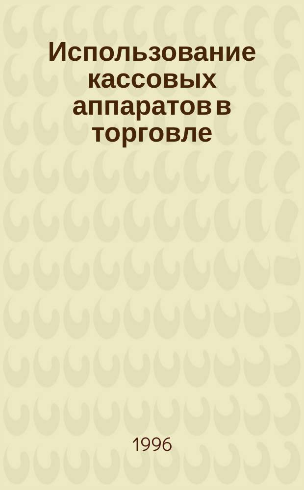 Использование кассовых аппаратов в торговле : Применение. Регистрация. Эксплуатация. Ремонт : С новыми изм. на II кв. 1996 г.
