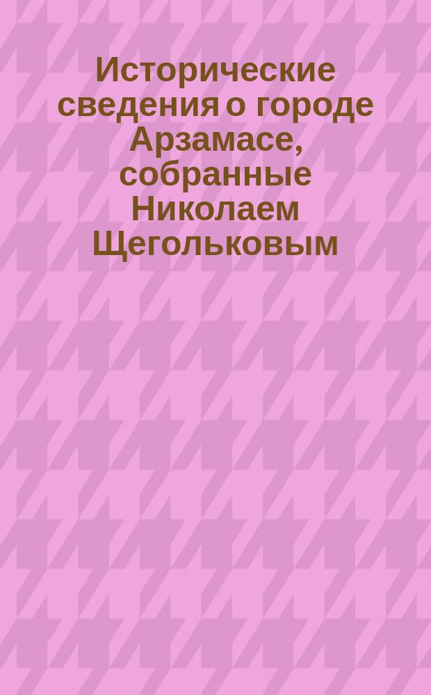 Исторические сведения о городе Арзамасе, собранные Николаем Щегольковым : С видами и портр