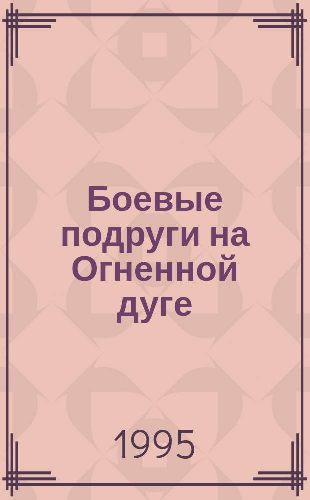 Боевые подруги на Огненной дуге : Воспоминания участниц Курской битвы