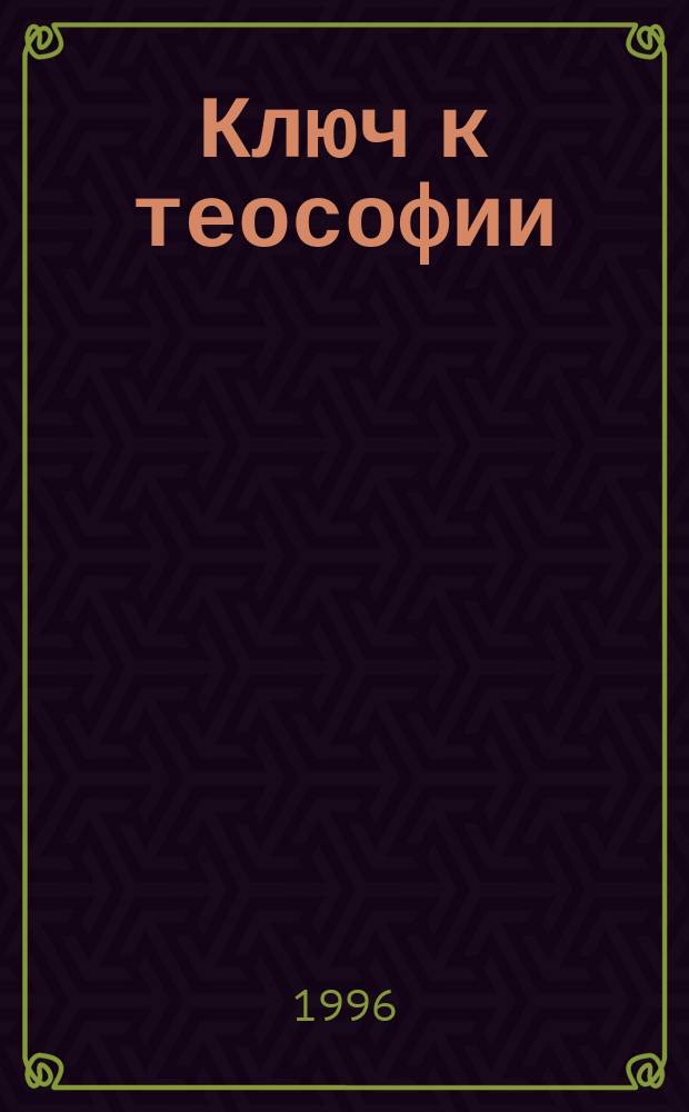 Ключ к теософии : Ясное изложение в форме вопр. и ответов этики, науки и философии, для изучения которых было основано Теософ. о-во