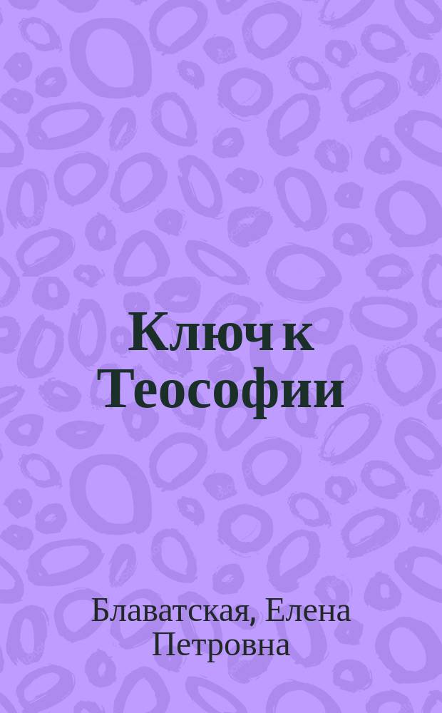 Ключ к Теософии : Ясное изложение в форме вопр. и ответов этики, науки и философии